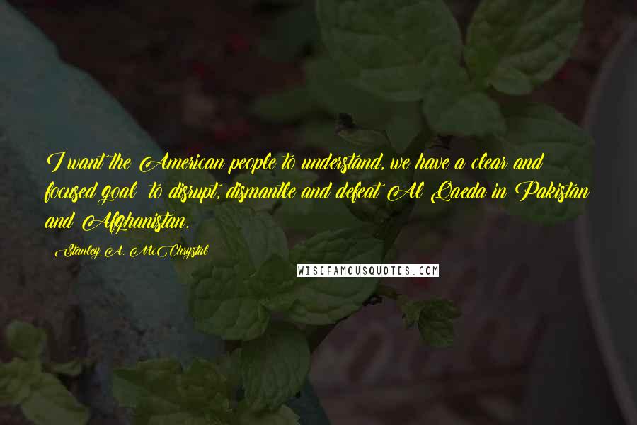 Stanley A. McChrystal Quotes: I want the American people to understand, we have a clear and focused goal: to disrupt, dismantle and defeat Al Qaeda in Pakistan and Afghanistan.