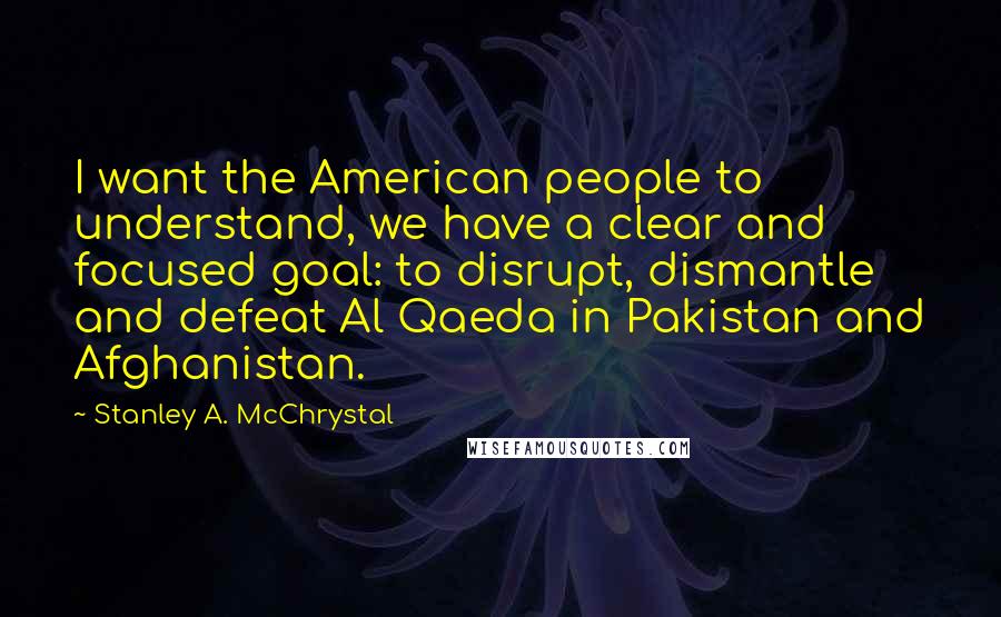 Stanley A. McChrystal Quotes: I want the American people to understand, we have a clear and focused goal: to disrupt, dismantle and defeat Al Qaeda in Pakistan and Afghanistan.