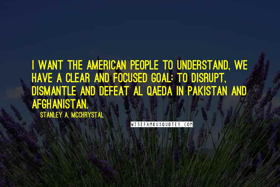Stanley A. McChrystal Quotes: I want the American people to understand, we have a clear and focused goal: to disrupt, dismantle and defeat Al Qaeda in Pakistan and Afghanistan.