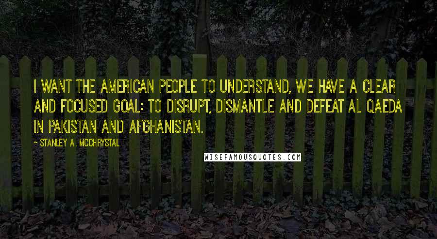 Stanley A. McChrystal Quotes: I want the American people to understand, we have a clear and focused goal: to disrupt, dismantle and defeat Al Qaeda in Pakistan and Afghanistan.