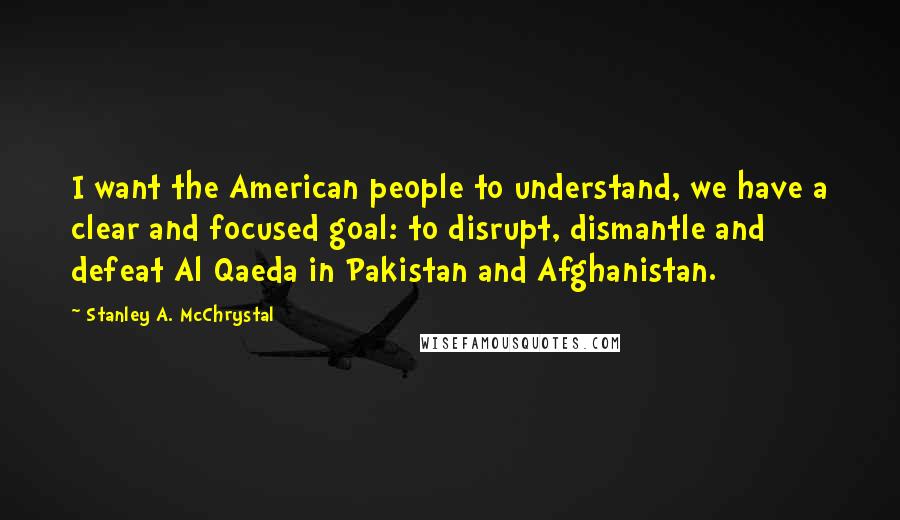 Stanley A. McChrystal Quotes: I want the American people to understand, we have a clear and focused goal: to disrupt, dismantle and defeat Al Qaeda in Pakistan and Afghanistan.