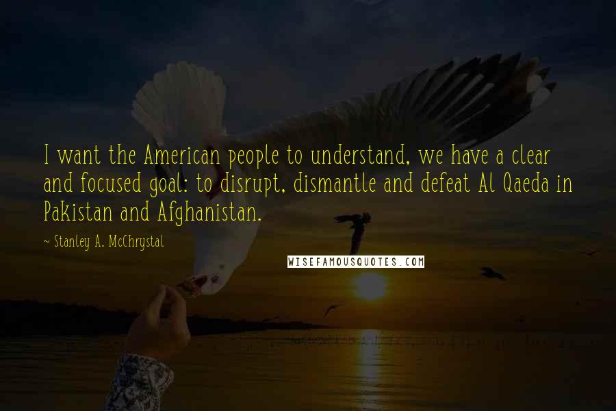 Stanley A. McChrystal Quotes: I want the American people to understand, we have a clear and focused goal: to disrupt, dismantle and defeat Al Qaeda in Pakistan and Afghanistan.