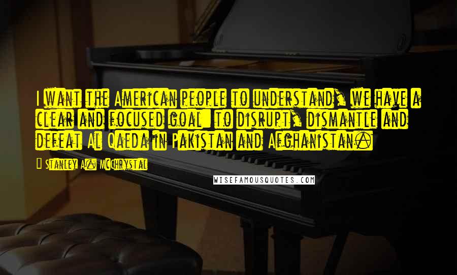 Stanley A. McChrystal Quotes: I want the American people to understand, we have a clear and focused goal: to disrupt, dismantle and defeat Al Qaeda in Pakistan and Afghanistan.