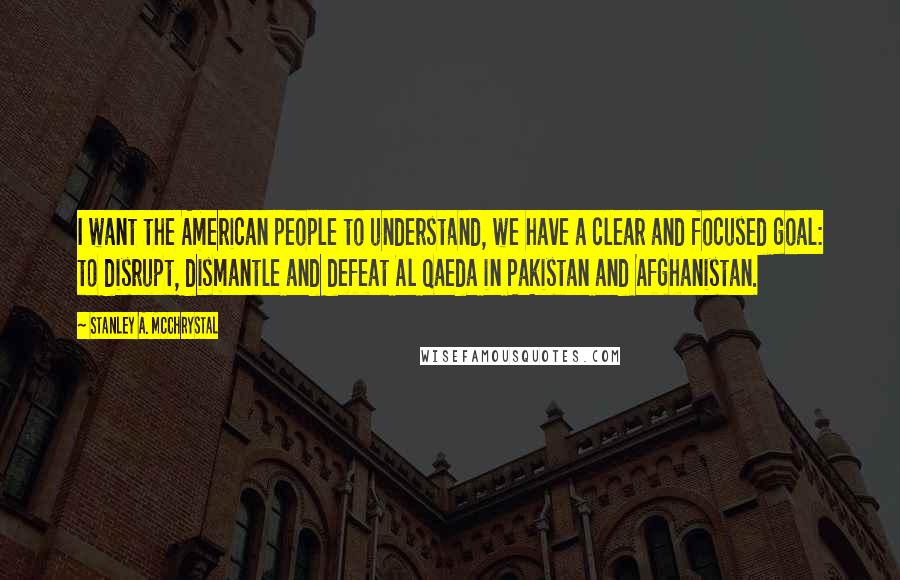 Stanley A. McChrystal Quotes: I want the American people to understand, we have a clear and focused goal: to disrupt, dismantle and defeat Al Qaeda in Pakistan and Afghanistan.