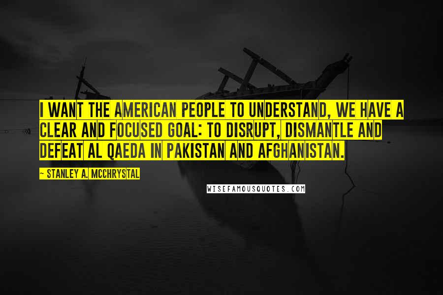 Stanley A. McChrystal Quotes: I want the American people to understand, we have a clear and focused goal: to disrupt, dismantle and defeat Al Qaeda in Pakistan and Afghanistan.