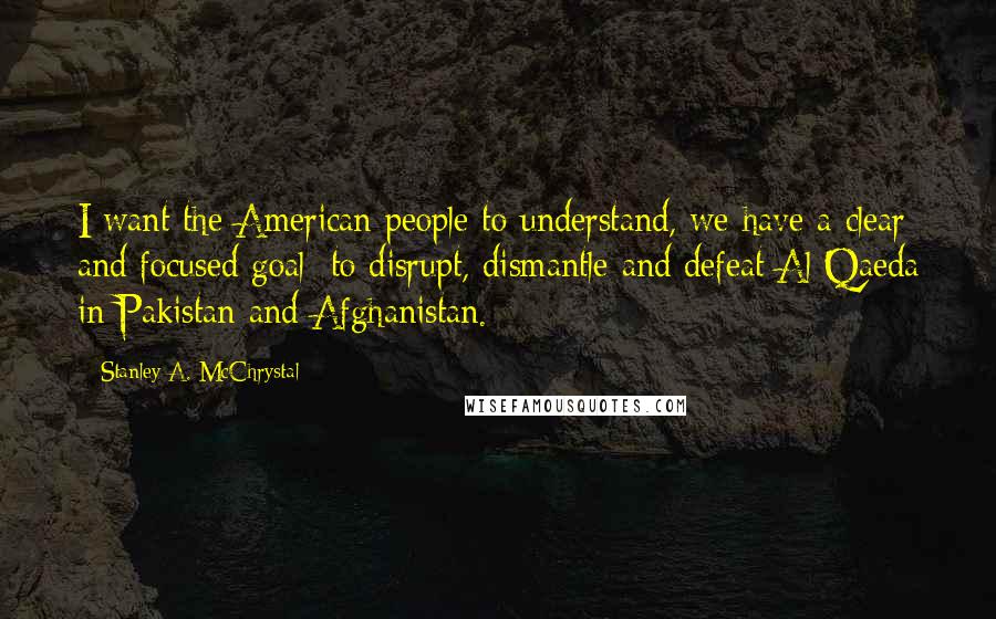 Stanley A. McChrystal Quotes: I want the American people to understand, we have a clear and focused goal: to disrupt, dismantle and defeat Al Qaeda in Pakistan and Afghanistan.