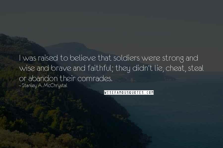 Stanley A. McChrystal Quotes: I was raised to believe that soldiers were strong and wise and brave and faithful; they didn't lie, cheat, steal or abandon their comrades.