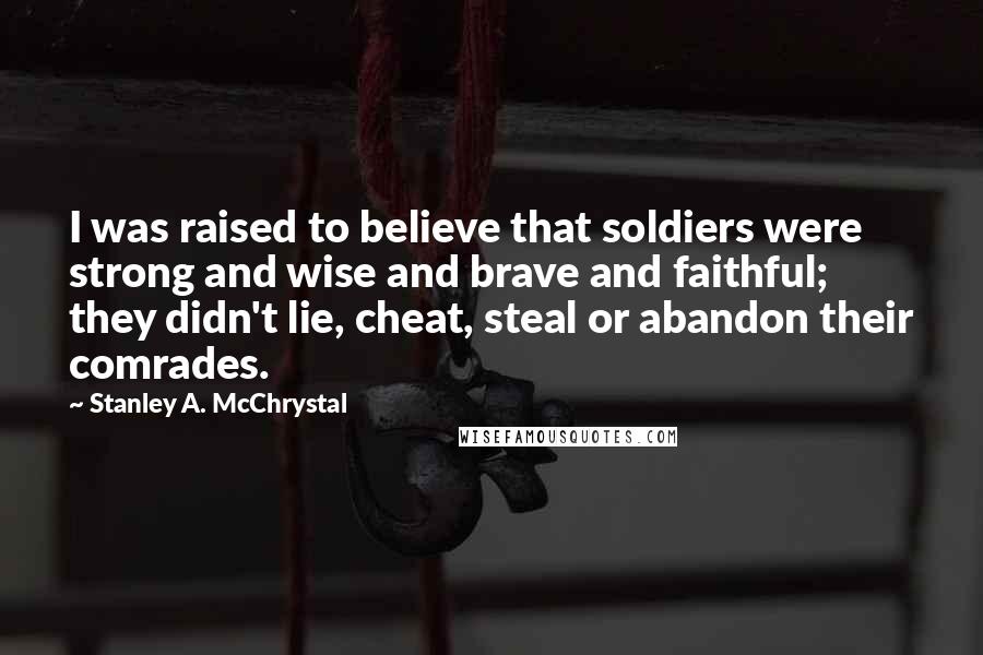Stanley A. McChrystal Quotes: I was raised to believe that soldiers were strong and wise and brave and faithful; they didn't lie, cheat, steal or abandon their comrades.