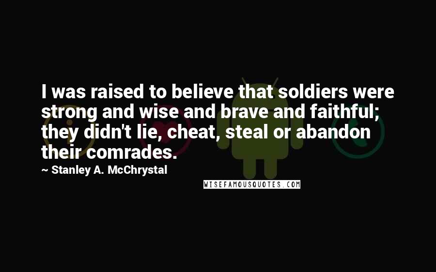 Stanley A. McChrystal Quotes: I was raised to believe that soldiers were strong and wise and brave and faithful; they didn't lie, cheat, steal or abandon their comrades.