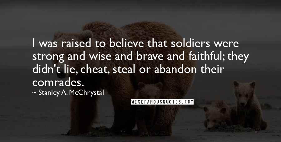 Stanley A. McChrystal Quotes: I was raised to believe that soldiers were strong and wise and brave and faithful; they didn't lie, cheat, steal or abandon their comrades.