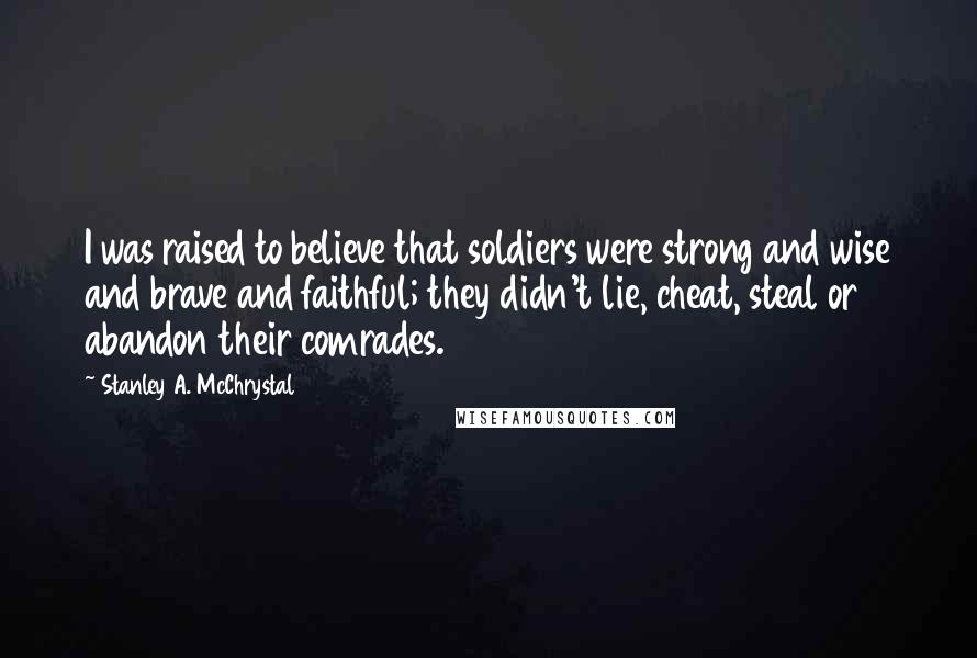 Stanley A. McChrystal Quotes: I was raised to believe that soldiers were strong and wise and brave and faithful; they didn't lie, cheat, steal or abandon their comrades.