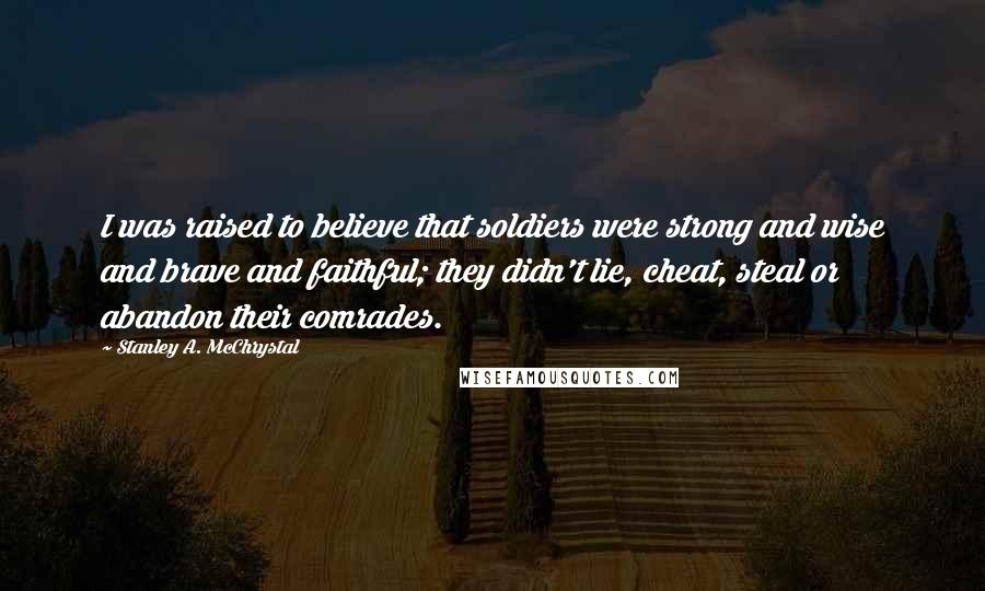 Stanley A. McChrystal Quotes: I was raised to believe that soldiers were strong and wise and brave and faithful; they didn't lie, cheat, steal or abandon their comrades.