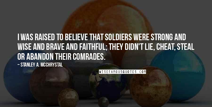 Stanley A. McChrystal Quotes: I was raised to believe that soldiers were strong and wise and brave and faithful; they didn't lie, cheat, steal or abandon their comrades.