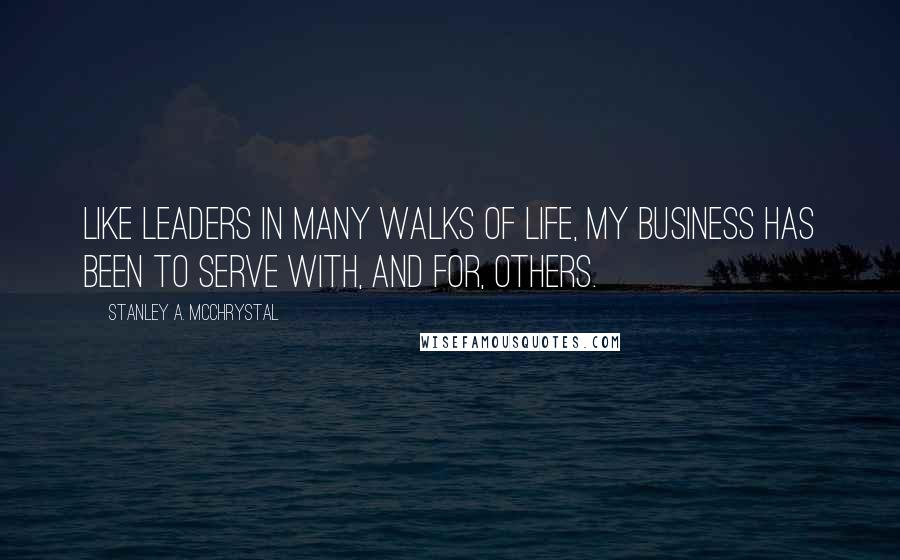 Stanley A. McChrystal Quotes: Like leaders in many walks of life, my business has been to serve with, and for, others.