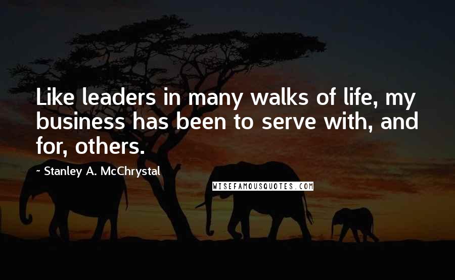 Stanley A. McChrystal Quotes: Like leaders in many walks of life, my business has been to serve with, and for, others.