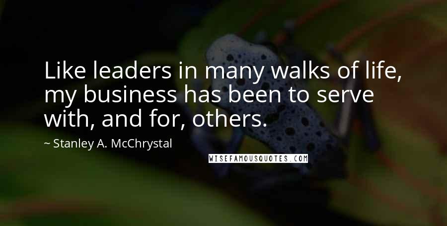 Stanley A. McChrystal Quotes: Like leaders in many walks of life, my business has been to serve with, and for, others.