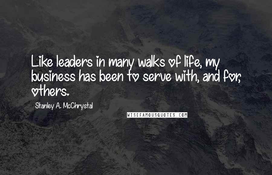 Stanley A. McChrystal Quotes: Like leaders in many walks of life, my business has been to serve with, and for, others.