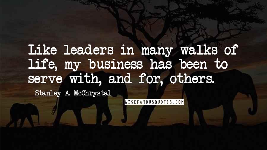 Stanley A. McChrystal Quotes: Like leaders in many walks of life, my business has been to serve with, and for, others.