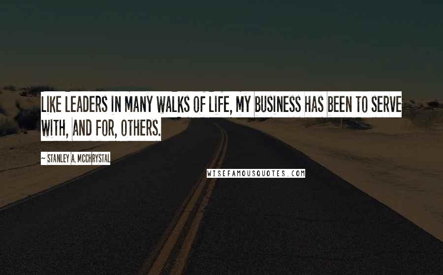 Stanley A. McChrystal Quotes: Like leaders in many walks of life, my business has been to serve with, and for, others.