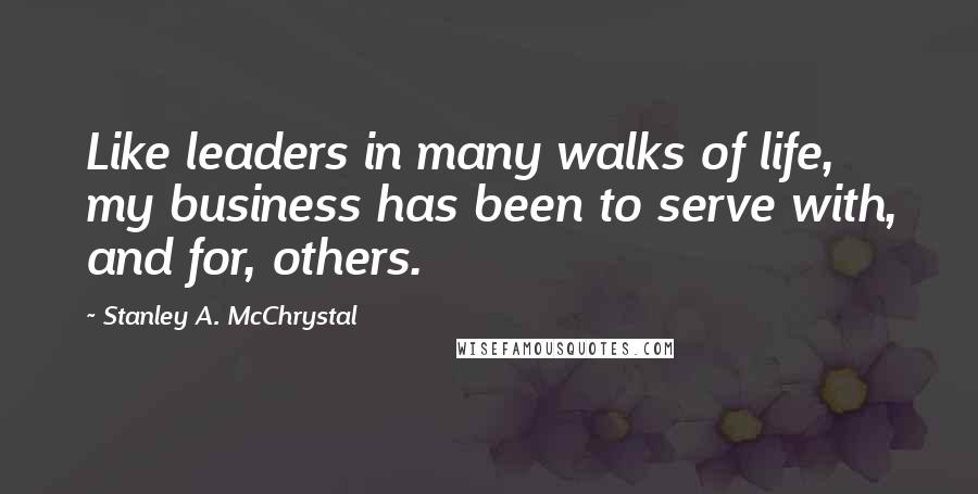 Stanley A. McChrystal Quotes: Like leaders in many walks of life, my business has been to serve with, and for, others.