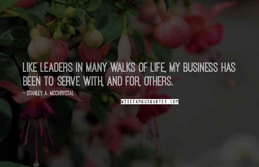 Stanley A. McChrystal Quotes: Like leaders in many walks of life, my business has been to serve with, and for, others.