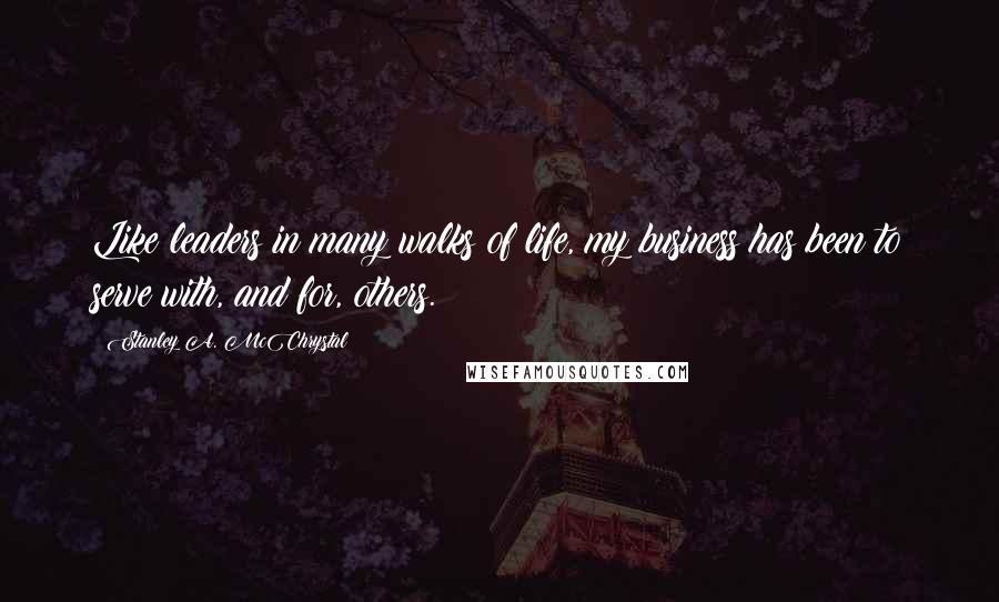 Stanley A. McChrystal Quotes: Like leaders in many walks of life, my business has been to serve with, and for, others.