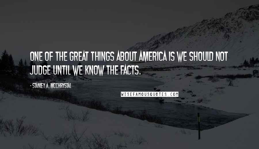 Stanley A. McChrystal Quotes: One of the great things about America is we should not judge until we know the facts.