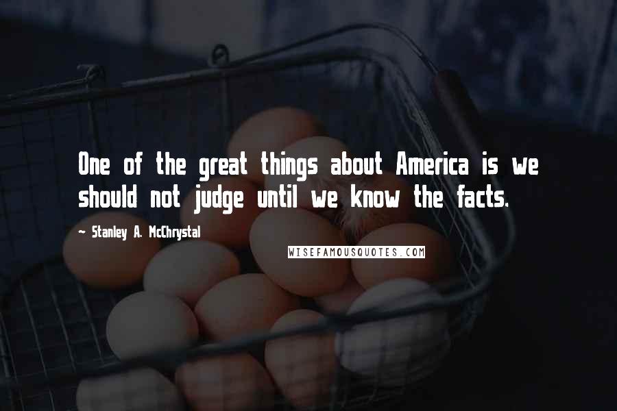 Stanley A. McChrystal Quotes: One of the great things about America is we should not judge until we know the facts.