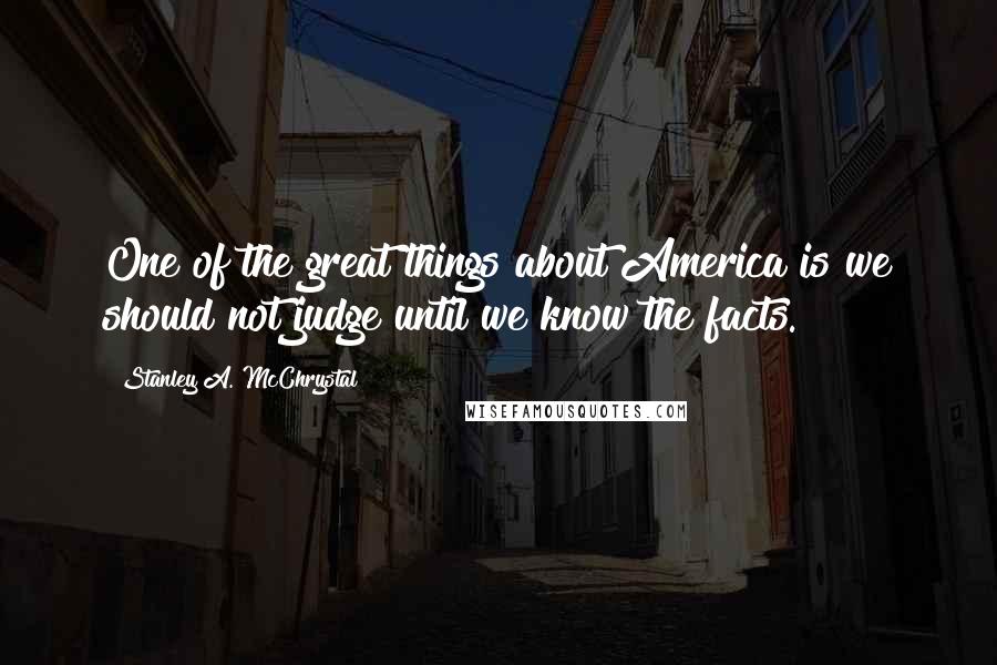 Stanley A. McChrystal Quotes: One of the great things about America is we should not judge until we know the facts.