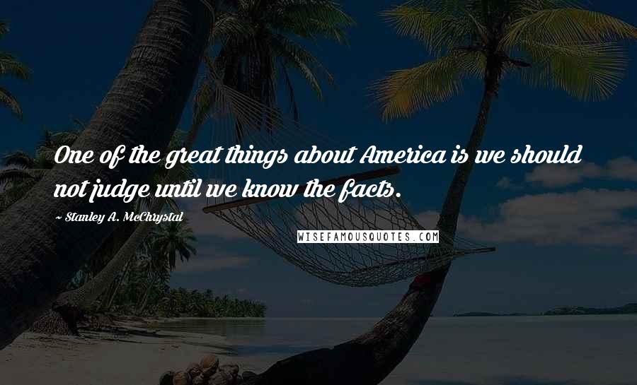 Stanley A. McChrystal Quotes: One of the great things about America is we should not judge until we know the facts.