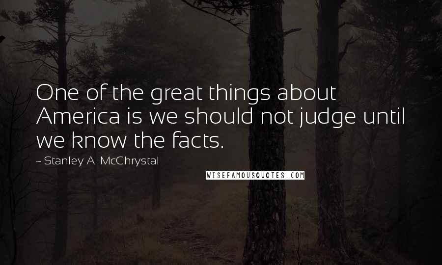 Stanley A. McChrystal Quotes: One of the great things about America is we should not judge until we know the facts.