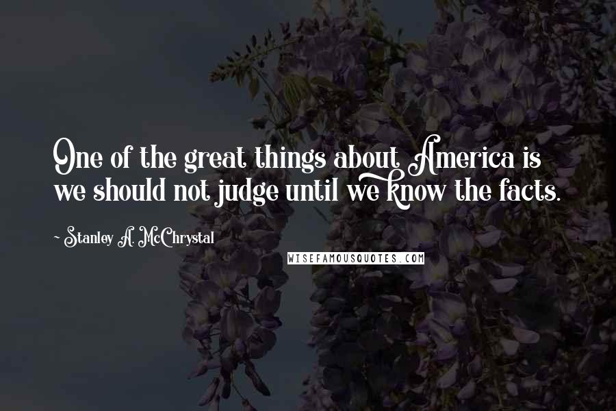 Stanley A. McChrystal Quotes: One of the great things about America is we should not judge until we know the facts.