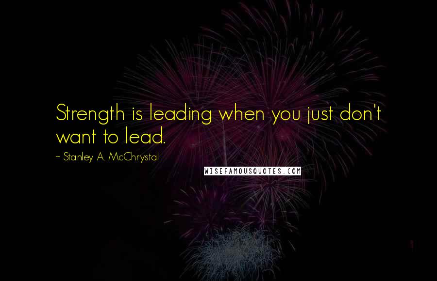 Stanley A. McChrystal Quotes: Strength is leading when you just don't want to lead.