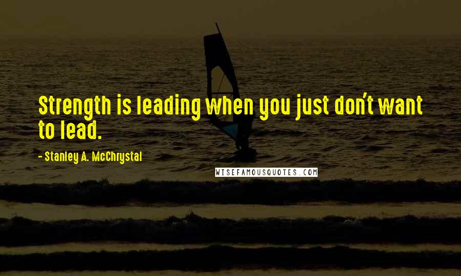 Stanley A. McChrystal Quotes: Strength is leading when you just don't want to lead.