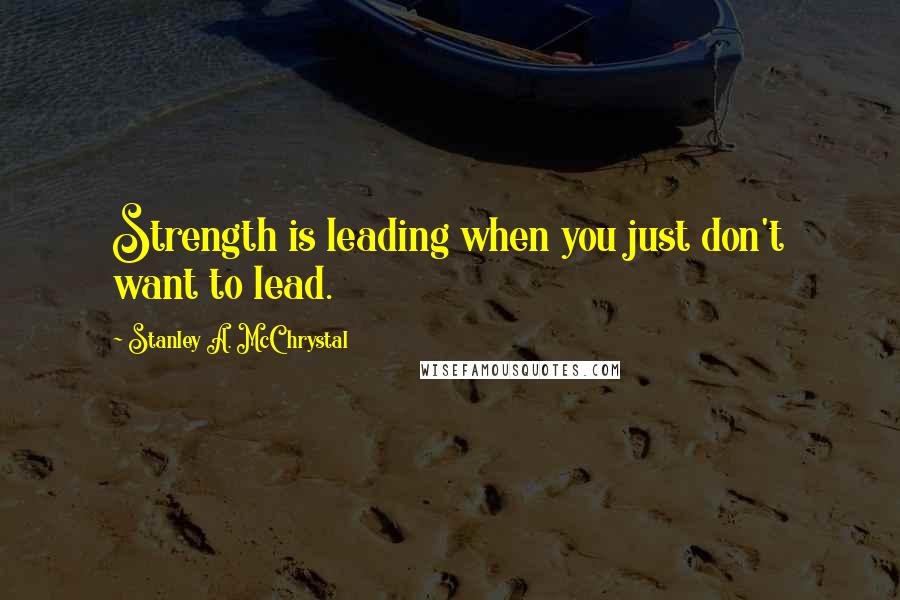 Stanley A. McChrystal Quotes: Strength is leading when you just don't want to lead.