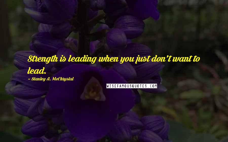 Stanley A. McChrystal Quotes: Strength is leading when you just don't want to lead.