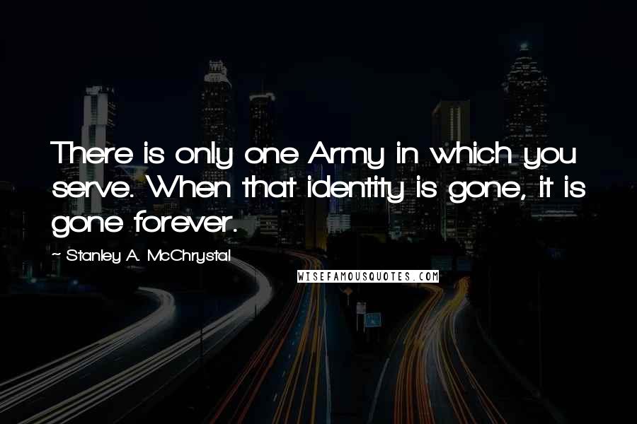 Stanley A. McChrystal Quotes: There is only one Army in which you serve. When that identity is gone, it is gone forever.