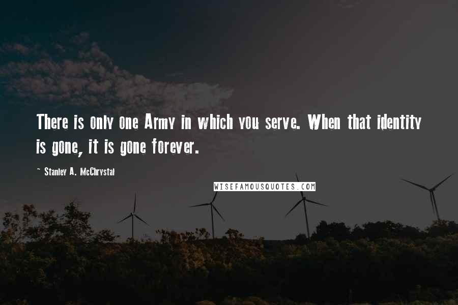 Stanley A. McChrystal Quotes: There is only one Army in which you serve. When that identity is gone, it is gone forever.