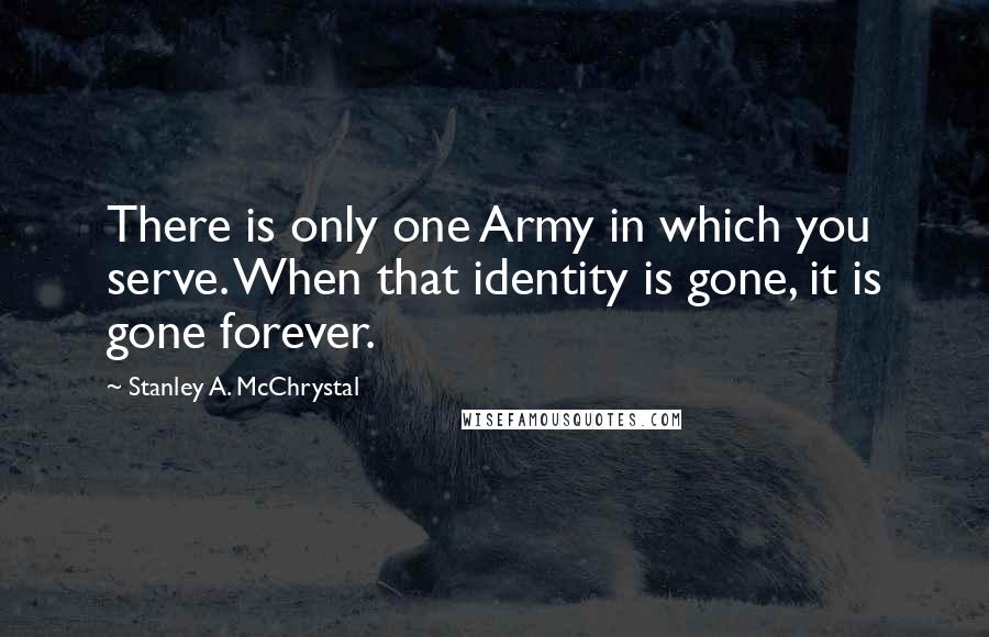 Stanley A. McChrystal Quotes: There is only one Army in which you serve. When that identity is gone, it is gone forever.