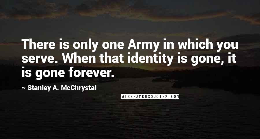 Stanley A. McChrystal Quotes: There is only one Army in which you serve. When that identity is gone, it is gone forever.