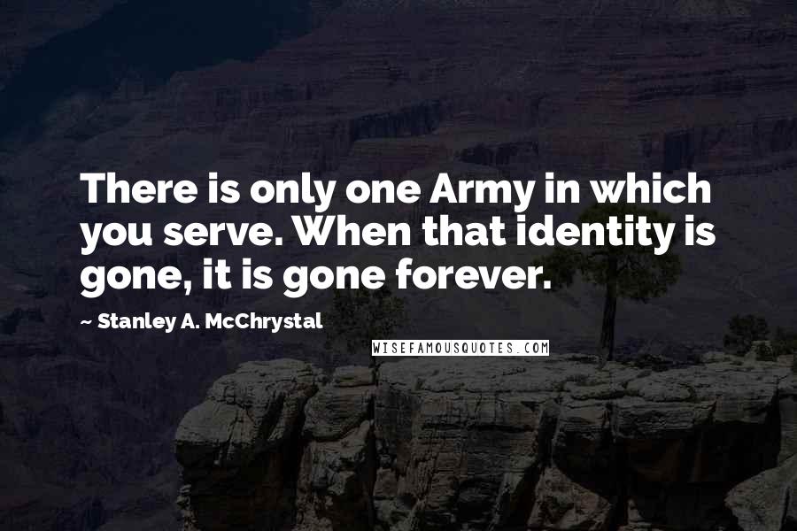 Stanley A. McChrystal Quotes: There is only one Army in which you serve. When that identity is gone, it is gone forever.