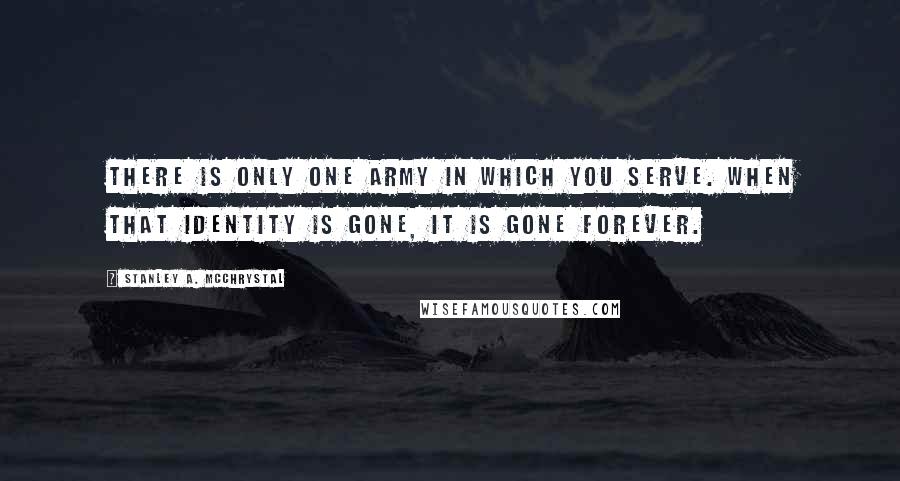 Stanley A. McChrystal Quotes: There is only one Army in which you serve. When that identity is gone, it is gone forever.