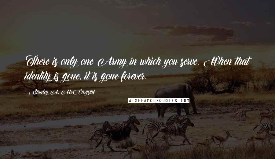 Stanley A. McChrystal Quotes: There is only one Army in which you serve. When that identity is gone, it is gone forever.