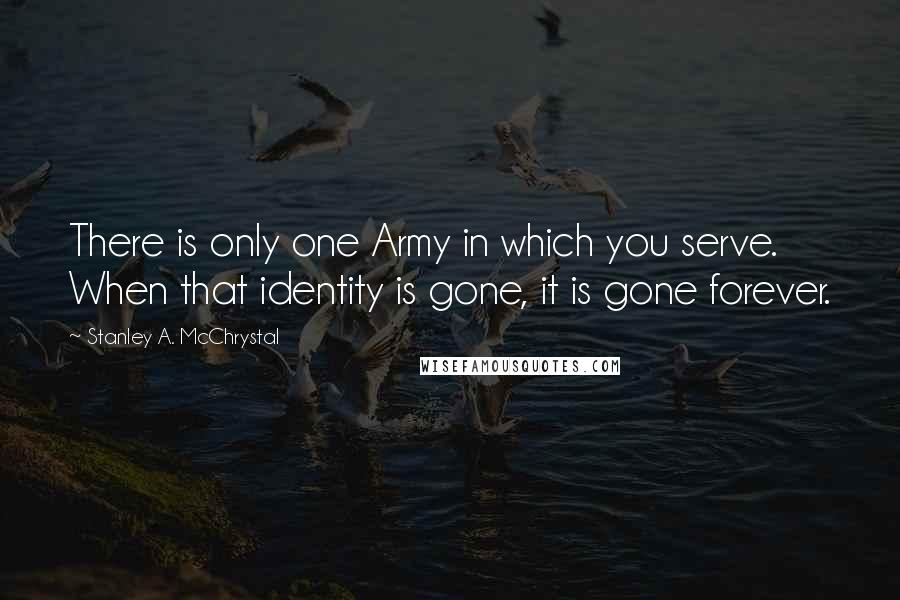 Stanley A. McChrystal Quotes: There is only one Army in which you serve. When that identity is gone, it is gone forever.