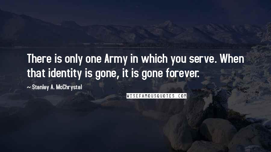 Stanley A. McChrystal Quotes: There is only one Army in which you serve. When that identity is gone, it is gone forever.