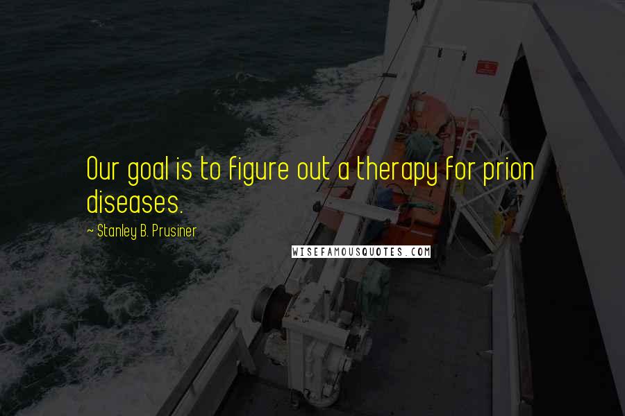 Stanley B. Prusiner Quotes: Our goal is to figure out a therapy for prion diseases.