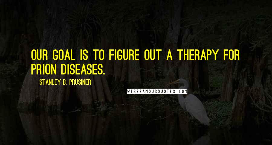 Stanley B. Prusiner Quotes: Our goal is to figure out a therapy for prion diseases.