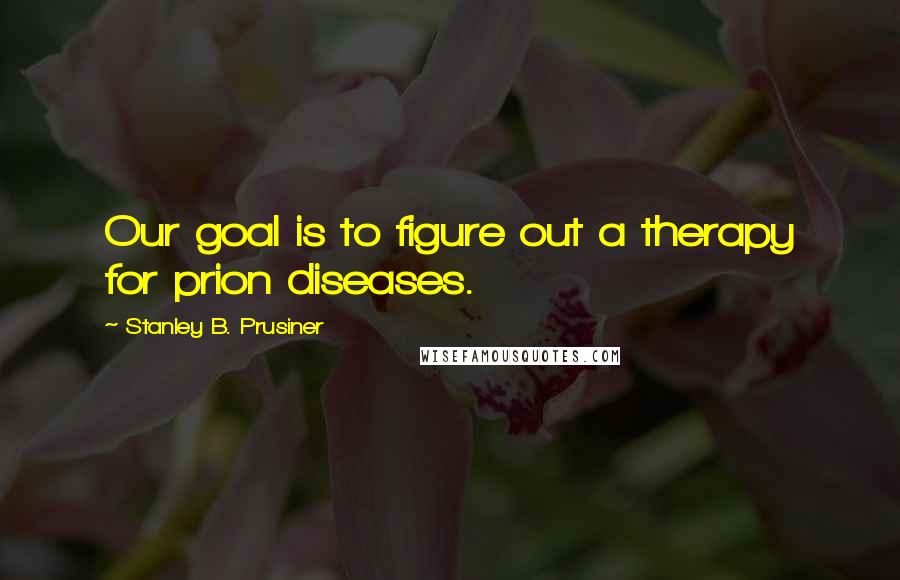 Stanley B. Prusiner Quotes: Our goal is to figure out a therapy for prion diseases.