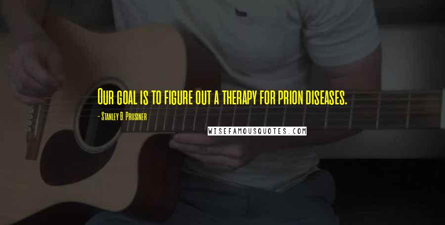 Stanley B. Prusiner Quotes: Our goal is to figure out a therapy for prion diseases.