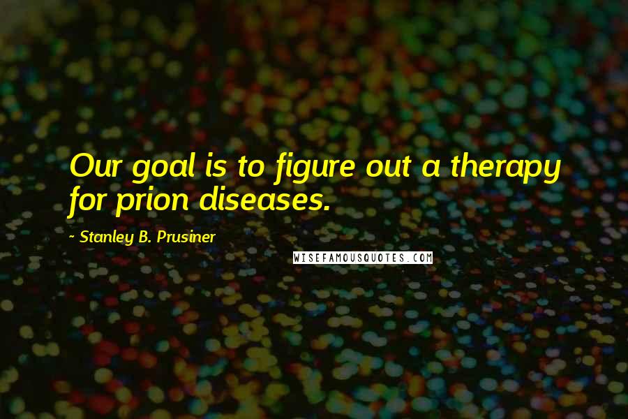 Stanley B. Prusiner Quotes: Our goal is to figure out a therapy for prion diseases.